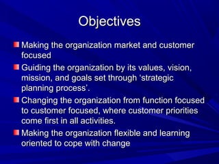 Objectives
Making the organization market and customer
focused
Guiding the organization by its values, vision,
mission, and goals set through ‘strategic
planning process’.
Changing the organization from function focused
to customer focused, where customer priorities
come first in all activities.
Making the organization flexible and learning
oriented to cope with change

 
