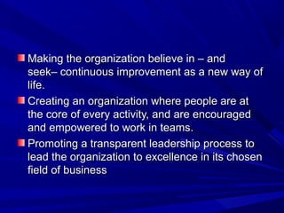 Making the organization believe in – and
seek– continuous improvement as a new way of
life.
Creating an organization where people are at
the core of every activity, and are encouraged
and empowered to work in teams.
Promoting a transparent leadership process to
lead the organization to excellence in its chosen
field of business

 