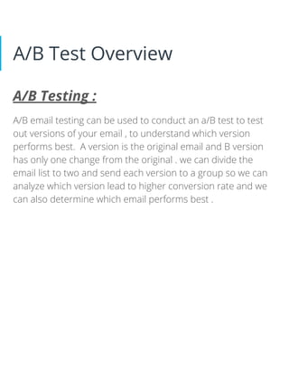 A/B Test Overview
A/B Testing :
A/B email testing can be used to conduct an a/B test to test
out versions of your email , to understand which version
performs best. A version is the original email and B version
has only one change from the original . we can divide the
email list to two and send each version to a group so we can
analyze which version lead to higher conversion rate and we
can also determine which email performs best .
 