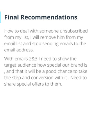 Final Recommendations
How to deal with someone unsubscribed
from my list, I will remove him from my
email list and stop sending emails to the
email address.
With emails 2&3 I need to show the
target audience how special our brand is
, and that it will be a good chance to take
the step and conversion with it . Need to
share special oﬀers to them.
 