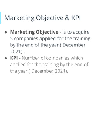 Marketing Objective & KPI
● Marketing Objective - is to acquire
5 companies applied for the training
by the end of the year ( December
2021) .
● KPI - Number of companies which
applied for the training by the end of
the year ( December 2021).
 