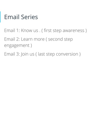 Email Series
Email 1: Know us . ( ﬁrst step awareness )
Email 2: Learn more ( second step
engagement )
Email 3: Join us ( last step conversion )
 