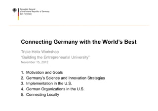 Connecting Germany with the World’s Best
Triple Helix Workshop
“Building the Entrepreneurial University”
November 15, 2012


1.    Motivation and Goals
2.    Germany’s Science and Innovation Strategies
3.    Implementation in the U.S.
4.    German Organizations in the U.S.
5.    Connecting Locally
 