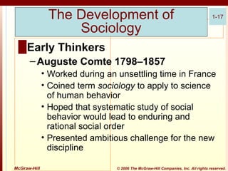 The Development of
Sociology

1-17

█ Early Thinkers
– Auguste Comte 1798–1857
• Worked during an unsettling time in France
• Coined term sociology to apply to science
of human behavior
• Hoped that systematic study of social
behavior would lead to enduring and
rational social order
• Presented ambitious challenge for the new
discipline
McGraw-Hill

© 2006 The McGraw-Hill Companies, Inc. All rights reserved.

 