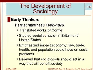 The Development of
Sociology

1-19

█ Early Thinkers
– Harriet Martineau 1802–1876
• Translated works of Comte
• Studied social behavior in Britain and
United States
• Emphasized impact economy, law, trade,
health, and population could have on social
problems
• Believed that sociologists should act in a
way that will benefit society
McGraw-Hill

© 2006 The McGraw-Hill Companies, Inc. All rights reserved.

 