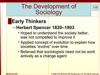 The Development of
Sociology

1-20

█ Early Thinkers
– Herbert Spencer 1820–1903
• Hoped to understand the society better,
was not compelled to improve it
• Applied concept of evolution to explain how
societies “evolve” over time
• Believed that sociologists need not be work
actively as a change agent

McGraw-Hill

© 2006 The McGraw-Hill Companies, Inc. All rights reserved.

 