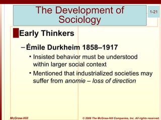 The Development of
Sociology

1-21

█ Early Thinkers
– Émile Durkheim 1858–1917
• Insisted behavior must be understood
within larger social context
• Mentioned that industrialized societies may
suffer from anomie – loss of direction

McGraw-Hill

© 2006 The McGraw-Hill Companies, Inc. All rights reserved.

 