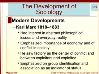 The Development of
Sociology

1-24

█ Modern Developments
– Karl Marx 1818–1883
• Had interest in abstract philosophical
issues and everyday reality
• Emphasized importance of economy and of
conflict in society
• He saw factory as the center of conflict and
between exploiters and exploited
• Emphasized on group identification and
association as an indicator of status
McGraw-Hill

© 2006 The McGraw-Hill Companies, Inc. All rights reserved.

 