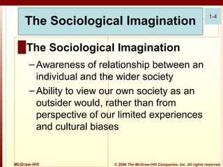 The Sociological Imagination

1-4

█ The Sociological Imagination
– Awareness of relationship between an
individual and the wider society
– Ability to view our own society as an
outsider would, rather than from
perspective of our limited experiences
and cultural biases

McGraw-Hill

© 2006 The McGraw-Hill Companies, Inc. All rights reserved.

 