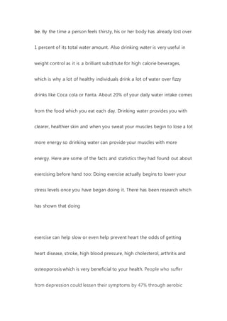 be. By the time a person feels thirsty, his or her body has already lost over
1 percent of its total water amount. Also drinking water is very useful in
weight control as it is a brilliant substitute for high calorie beverages,
which is why a lot of healthy individuals drink a lot of water over fizzy
drinks like Coca cola or Fanta. About 20% of your daily water intake comes
from the food which you eat each day. Drinking water provides you with
clearer, healthier skin and when you sweat your muscles begin to lose a lot
more energy so drinking water can provide your muscles with more
energy. Here are some of the facts and statistics they had found out about
exercising before hand too: Doing exercise actually begins to lower your
stress levels once you have began doing it. There has been research which
has shown that doing
exercise can help slow or even help prevent heart the odds of getting
heart disease, stroke, high blood pressure, high cholesterol, arthritis and
osteoporosis which is very beneficial to your health. People who suffer
from depression could lessen their symptoms by 47% through aerobic
 