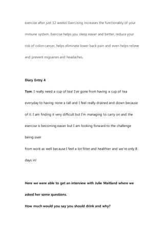 exercise after just 12 weeks! Exercising increases the functionality of your
immune system. Exercise helps you sleep easier and better, reduce your
risk of colon cancer, helps eliminate lower back pain and even helps relieve
and prevent migraines and headaches.
Diary Entry 4
Tom: I really need a cup of tea! I’ve gone from having a cup of tea
everyday to having none a tall and I feel really drained and down because
of it. I am finding it very difficult but I’m managing to carry on and the
exercise is becoming easier but I am looking forward to the challenge
being over
from work as well because I feel a lot fitter and healthier and we’re only 8
days in!
Here we were able to get an interview with Julie Maitland where we
asked her some questions.
How much would you say you should drink and why?
 