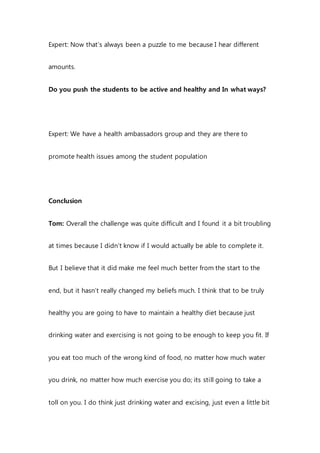Expert: Now that’s always been a puzzle to me because I hear different
amounts.
Do you push the students to be active and healthy and In what ways?
Expert: We have a health ambassadors group and they are there to
promote health issues among the student population
Conclusion
Tom: Overall the challenge was quite difficult and I found it a bit troubling
at times because I didn’t know if I would actually be able to complete it.
But I believe that it did make me feel much better from the start to the
end, but it hasn’t really changed my beliefs much. I think that to be truly
healthy you are going to have to maintain a healthy diet because just
drinking water and exercising is not going to be enough to keep you fit. If
you eat too much of the wrong kind of food, no matter how much water
you drink, no matter how much exercise you do; its still going to take a
toll on you. I do think just drinking water and excising, just even a little bit
 