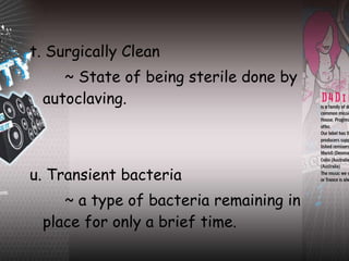 t. Surgically Clean ~ State of being sterile done by autoclaving. u. Transient bacteria ~ a type of bacteria remaining in place for only a brief time. 