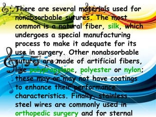 There are several materials used for nonabsorbable sutures. The most common is a natural fiber,  silk , which undergoes a special manufacturing process to make it adequate for its use in surgery. Other nonabsorbable sutures are made of artificial fibers, like  polypropylene ,  polyester  or  nylon ; these may or may not have coatings to enhance their performance characteristics. Finally, stainless steel wires are commonly used in  orthopedic surgery  and for sternal closure in  cardiac surgery . 