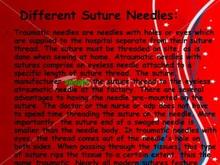 Different Suture Needles: Traumatic needles are needles with holes or eyes which are supplied to the hospital separate from their suture thread. The suture must be threaded on site, as is done when sewing at home. Atraumatic needles with sutures comprise an eyeless needle attached to a specific length of suture thread. The suture manufacturer  swages  the suture thread to the eyeless atraumatic needle at the factory. There are several advantages to having the needle pre-mounted on the suture. The doctor or the nurse or odp does not have to spend time threading the suture on the needle. More importantly, the suture end of a swaged needle is smaller than the needle body. In traumatic needles with eyes, the thread comes out of the needle's hole on both sides. When passing through the tissues, this type of suture rips the tissue to a certain extent, thus the name  traumatic . Nearly all modern sutures feature swaged atraumatic needles. 