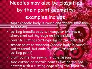 Needles may also be classified by their point geometry; examples include: taper (needle body is round and tapers smoothly to a point) cutting (needle body is triangular and has a sharpened cutting edge on the inside) reverse cutting (cutting edge on the outside) trocar point or tapercut (needle body is round and tapered, but ends in a small triangular cutting point) blunt points for sewing friable tissues side cutting or spatula points (flat on top and bottom with a cutting edge along the front to one side) for eye surgery 