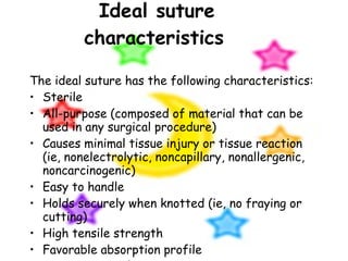 Ideal suture characteristics   The ideal suture has the following characteristics: Sterile All-purpose (composed of material that can be used in any surgical procedure) Causes minimal tissue injury or tissue reaction (ie, nonelectrolytic, noncapillary, nonallergenic, noncarcinogenic) Easy to handle Holds securely when knotted (ie, no fraying or cutting) High tensile strength Favorable absorption profile Resistant to infection 