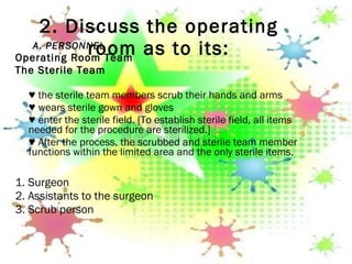 2. Discuss the operating room as to its: A. PERSONNEL Operating Room Team The Sterile Team   ♥  the sterile team members scrub their hands and arms ♥  wears sterile gown and gloves ♥  enter the sterile field. [To establish sterile field, all items needed for the procedure are sterilized.] ♥  After the process, the scrubbed and sterile team member functions within the limited area and the only sterile items. 1. Surgeon 2. Assistants to the surgeon 3.  Scrub person 