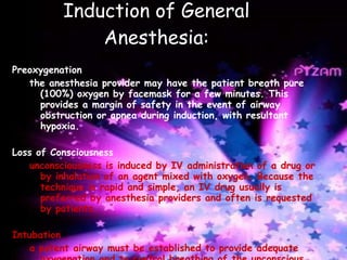 Induction of General Anesthesia: Preoxygenation the anesthesia provider may have the patient breath pure (100%) oxygen by facemask for a few minutes. This provides a margin of safety in the event of airway obstruction or apnea during induction, with resultant hypoxia.   Loss of Consciousness unconsciousness is induced by IV administration of a drug or by inhalation of an agent mixed with oxygen. Because the technique is rapid and simple, an IV drug usually is preferred by anesthesia providers and often is requested by patients.   Intubation a patent airway must be established to provide adequate oxygenation and to control breathing of the unconscious patient. The patient’s tongue and secretions can obstruct respiration in the absence of protective reflex .  