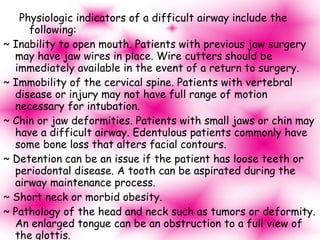Physiologic indicators of a difficult airway include the following: ~ Inability to open mouth. Patients with previous jaw surgery may have jaw wires in place. Wire cutters should be immediately available in the event of a return to surgery. ~ Immobility of the cervical spine. Patients with vertebral disease or injury may not have full range of motion necessary for intubation. ~ Chin or jaw deformities. Patients with small jaws or chin may have a difficult airway. Edentulous patients commonly have some bone loss that alters facial contours. ~ Detention can be an issue if the patient has loose teeth or periodontal disease. A tooth can be aspirated during the airway maintenance process. ~ Short neck or morbid obesity. ~ Pathology of the head and neck such as tumors or deformity. An enlarged tongue can be an obstruction to a full view of the glottis. ~ Previous tracheostomy scar, which can cause a stricture. ~ Trauma. 