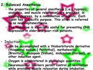 2. Balanced Anesthesia the properties of general anesthesia (i.e., hypnosis, analgesia, and muscle relaxation) are produced, in varying degrees, by a combination of agents. Each agent has a specific purpose. This often is referred to as neuroleptanesthesia. The technique is especially useful for preventing CNS depression in older and poor-risk patients. Induction can be accomplished with a thiobarbiturate derivative (thiopental sodium [ Pentothal], methohexital [Brevital]), diazepam (Valium), midazolam (Versed), or other induction agent. Oxygen is administered in physiologic quantities. Neuromuscular blockers permit control of ventilation while providing muscle relaxation during intubation. 