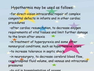 Hypothermia may be used as follows: for direct-vision intracardiac repair of complex congenital defects in infants and in other cardiac procedures after cardiac resuscitation, to decrease oxygen requirements of vital tissues and limit further damage to the brain after anoxia in treatment of hyperpyrexia and some other nonsurgical conditions, such as hypertensive crisis to increase tolerance in septic shock in neurosurgery, to decrease cerebral blood flow, cerebrospinal fluid volume, and venous and intracranial pressures to aid in transplantation of organs 
