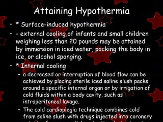 Attaining Hypothermia * Surface-induced hypothermia  - external cooling of infants and small children weighing less than 20 pounds may be attained by immersion in iced water, packing the body in ice, or alcohol sponging. * Internal cooling a decreased or interruption of blood flow can be achieved by placing sterile iced saline slush packs around a specific internal organ or by irrigation of cold fluids within a body cavity, such as intraperitoneal lavage. The cold cardioplegia technique combines cold from saline slush with drugs injected into coronary arteries for myocardial protection during heart surgery. 