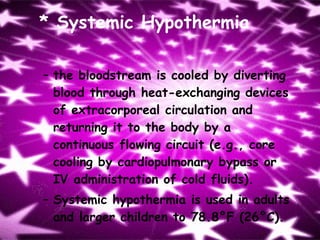 * Systemic Hypothermia the bloodstream is cooled by diverting blood through heat-exchanging devices of extracorporeal circulation and returning it to the body by a continuous flowing circuit (e.g., core cooling by cardiopulmonary bypass or IV administration of cold fluids). Systemic hypothermia is used in adults and larger children to 78.8°F (26°C). 