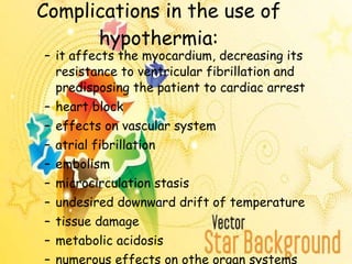 Complications in the use of hypothermia: it affects the myocardium, decreasing its resistance to ventricular fibrillation and predisposing the patient to cardiac arrest heart block effects on vascular system atrial fibrillation embolism microcirculation stasis undesired downward drift of temperature tissue damage metabolic acidosis numerous effects on othe organ systems 