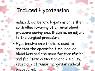 Induced Hypotension induced, deliberate hypotension is the controlled lowering of arterial blood pressure during anesthesia as an adjunct to the surgical procedure. Hypotensive anesthesia is used to shorten the operating time, reduce blood loss and the need for transfusion, and facilitate dissection and visibility, especially of tumor margins in radical procedures. 