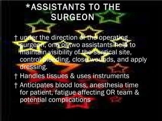 *ASSISTANTS TO THE SURGEON †  under the direction of the operating surgeon, one or two assistants help to maintain visibility of the surgical site, control bleeding, close wounds, and apply dressing. †  Handles tissues & uses instruments †  Anticipates blood loss, anesthesia time for patient, fatigue affecting OR team & potential complications   
