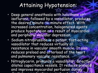 Attaining Hypotension: Deep general anesthesia with halothane or isoflurane, followed by a vasodilator, produces the desired minute-to-minute effect. With increased concentration, halogenated agents produce hypotension as a result of myocardial and peripheral vascular depression. Sodium nitroprusside is a potent, fast-acting vasodilator that reduces virtually all resistance in vascular smooth muscle. It also reduces preload and afterload of the heart and pulmonary vascular resistance. Nitroglycerin, primarily a vasodilator, directly dilates capacitance vessels. It reduces preload and improves myocardial perfusion during diastole- a protection against potential ischemia. 