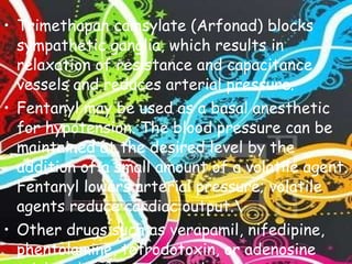 Trimethapan camsylate (Arfonad) blocks sympathetic ganglia, which results in relaxation of resistance and capacitance vessels and reduces arterial pressure. Fentanyl may be used as a basal anesthetic for hypotension. The blood pressure can be maintained at the desired level by the addition of a small amount of a volatile agent. Fentanyl lowers arterial pressure; volatile agents reduce cardiac output.\ Other drugs such as verapamil, nifedipine, phentolamine, tetrodotoxin, or adenosine triphosphate may be used. 