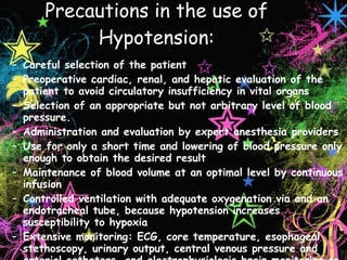Precautions in the use of Hypotension: Careful selection of the patient Preoperative cardiac, renal, and hepatic evaluation of the patient to avoid circulatory insufficiency in vital organs Selection of an appropriate but not arbitrary level of blood pressure. Administration and evaluation by expert anesthesia providers Use for only a short time and lowering of blood pressure only enough to obtain the desired result Maintenance of blood volume at an optimal level by continuous infusion Controlled ventilation with adequate oxygenation via and an endotracheal tube, because hypotension increases susceptibility to hypoxia Extensive monitoring: ECG, core temperature, esophageal stethoscopy, urinary output, central venous pressure and arterial catheters, and electrophysiologic brain monitoring or EEG via Bispectral Index monitoring 