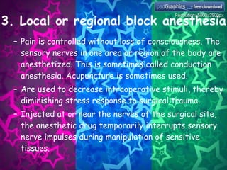 3. Local or regional block anesthesia Pain is controlled without loss of consciousness. The sensory nerves in one area or region of the body are anesthetized. This is sometimes called conduction anesthesia. Acupuncture is sometimes used. Are used to decrease intraoperative stimuli, thereby diminishing stress response to surgical trauma. Injected at or near the nerves of the surgical site, the anesthetic drug temporarily interrupts sensory nerve impulses during manipulation of sensitive tissues. 