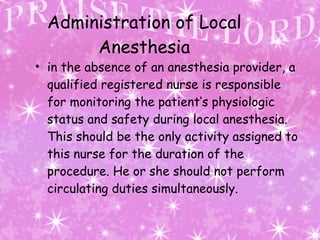   Administration of Local Anesthesia in the absence of an anesthesia provider, a qualified registered nurse is responsible for monitoring the patient’s physiologic status and safety during local anesthesia. This should be the only activity assigned to this nurse for the duration of the procedure. He or she should not perform circulating duties simultaneously.  
