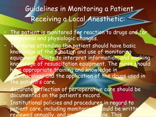   Guidelines in Monitoring a Patient Receiving a Local Anesthetic: The patient is monitored for reaction to drugs and for behavioral and physiologic changes. The nurse attending the patient should have basic knowledge of the function and use of monitoring equipment, ability to interpret information, and working knowledge of resuscitation equipment. The nurse should have appropriate training and knowledge in pharmacology and the application of the drugs used in the patient’s care. Accurate reflection of perioperative care should be documented on the patient’s record. Institutional policies and procedures in regard to patient care, including monitoring, should be written, reviewed annually, and readily available. This information should be included in orientation and inservice programs. 