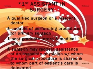 *1 ST  ASSISTANT IN SURGERY    qualified surgeon or a resident doctor    capable of performing procedures for primary surgeon    post-graduate intern & medical intern    surgeon may request assistance of an associate physician w/ whom the surgical procedure is shared & to whom part of patient’s care is delegated 