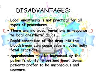 DISADVANTAGES: Local anesthesia is not practical for all types of procedures. There are individual variations in response to local anesthetic drugs. Rapid absorption of the drug into the bloodstream cam cause severe, potentially fatal reactions. Apprehension may be increased by the patient’s ability to see and hear. Some patients prefer to be unconscious and unaware. 