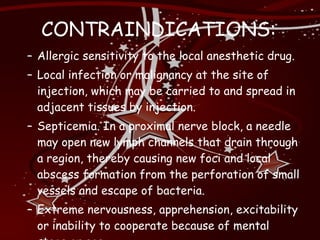 CONTRAINDICATIONS: Allergic sensitivity to the local anesthetic drug. Local infection or malignancy at the site of injection, which may be carried to and spread in adjacent tissues by injection. Septicemia. In a proximal nerve block, a needle may open new lymph channels that drain through a region, thereby causing new foci and local abscess formation from the perforation of small vessels and escape of bacteria. Extreme nervousness, apprehension, excitability or inability to cooperate because of mental stage or age. 