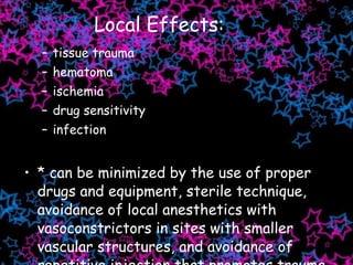 Local Effects: tissue trauma hematoma ischemia drug sensitivity infection   * can be minimized by the use of proper drugs and equipment, sterile technique, avoidance of local anesthetics with vasoconstrictors in sites with smaller vascular structures, and avoidance of repetitive injection that promotes trauma, edema, tissues necrosis, infection. 