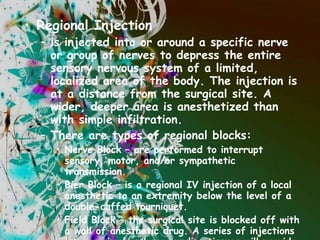 Regional Injection is injected into or around a specific nerve or group of nerves to depress the entire sensory nervous system of a limited, localized area of the body. The injection is at a distance from the surgical site. A wider, deeper area is anesthetized than with simple infiltration.  There are types of regional blocks: Nerve Block – are performed to interrupt sensory, motor, and/or sympathetic transmission. Bier Block – is a regional IV injection of a local anesthetic to an extremity below the level of a double-cuffed tourniquet. Field Block – the surgical site is blocked off with a wall of anesthetic drug. A series of injections into proximal and surrounding tissues will provide a wide area of anesthesia, as in an abdominal wall block for herniorrhaphy. 
