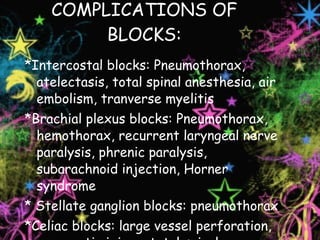 COMPLICATIONS OF BLOCKS: *Intercostal blocks: Pneumothorax, atelectasis, total spinal anesthesia, air embolism, tranverse myelitis *Brachial plexus blocks: Pneumothorax, hemothorax, recurrent laryngeal nerve paralysis, phrenic paralysis, subarachnoid injection, Horner syndrome * Stellate ganglion blocks: pneumothorax *Celiac blocks: large vessel perforation, pancreatic injury, total spinal anesthesia 