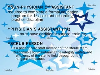 *NON-PHYSICIAN 1 ST  ASSISTANT required to complete a formal education program for 1 st  assistant according to their practice discipline   *PHYSICIAN’S ASSISTANT (PA) - must have additional surgical training   *SCRUB PERSON is a patient care staff member of the sterile team. Responsible for maintaining the integrity, safety and efficiency of the sterile field throughout the surgical procedure. 