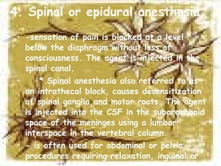 4. Spinal or epidural anesthesia -sensation of pain is blocked at a level below the diaphragm without loss of consciousness. The agent is injected in the spinal canal. * Spinal anesthesia also referred to as an intrathecal block, causes desensitization of spinal ganglia and motor roots. The agent is injected into the CSF in the subarachnoid space of the meninges using a lumbar interspace in the vertebral column. - is often used for abdominal or pelvic procedures requiring relaxation, inguinal or lower extremity procedures, surgical obstetrics and urologic procedures. 