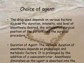 Choice of agent: The drug used depends on various factors such as the duration, intensity, and level of anesthesia desired, the anticipated surgical position of the patient, and the surgical procedure. Duration of Agent: The variable duration of anesthesia depends on physiologic and metabolic factors. It is prolonged by the addition of a vasoconstrictor. Anesthesia diminishes as the agent is absorbed into the systematic circulation 