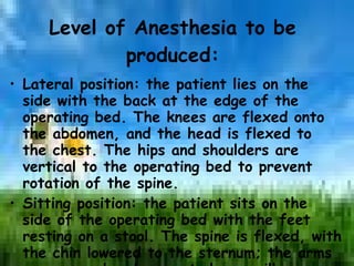 Level of Anesthesia to be produced: Lateral position: the patient lies on the side with the back at the edge of the operating bed. The knees are flexed onto the abdomen, and the head is flexed to the chest. The hips and shoulders are vertical to the operating bed to prevent rotation of the spine. Sitting position: the patient sits on the side of the operating bed with the feet resting on a stool. The spine is flexed, with the chin lowered to the sternum; the arms are crossed and supported on a pillow on an adjustable table. 