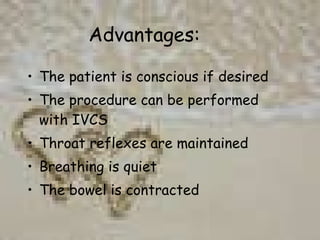 Advantages: The patient is conscious if desired The procedure can be performed with IVCS Throat reflexes are maintained Breathing is quiet The bowel is contracted 