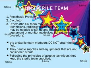 THE UNSTERILE TEAM 1. Anesthesia Provider 2. Circulator 3. Others (the OR team may include biomedical technicians, radiology technicians, and others who may be needed to set up and operate specialized equipment or monitoring devices during the surgical procedure)    the unsterile team members DO NOT enter the sterile field.    They handle supplies and equipments that are not considered sterile.    Following the principles of aseptic technique, they keep the sterile team supplied.   