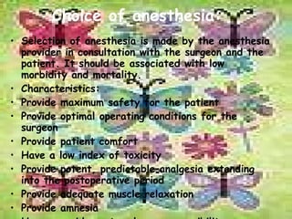 Choice of anesthesia: Selection of anesthesia is made by the anesthesia provider in consultation with the surgeon and the patient. It should be associated with low morbidity and mortality. Characteristics: Provide maximum safety for the patient Provide optimal operating conditions for the surgeon Provide patient comfort Have a low index of toxicity Provide potent, predictable analgesia extending into the postoperative period Provide adequate muscle relaxation Provide amnesia Have a rapid onset and easy reversibility Produce minimum side effects. 
